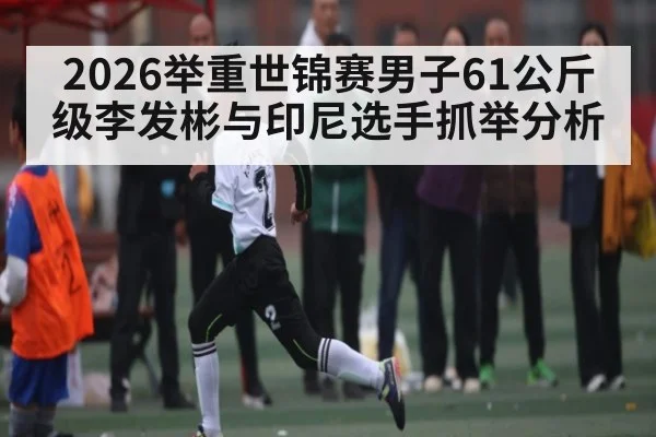 2026举重世锦赛男子61公斤级李发彬与印尼选手抓举分析